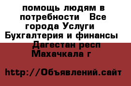 помощь людям в потребности - Все города Услуги » Бухгалтерия и финансы   . Дагестан респ.,Махачкала г.